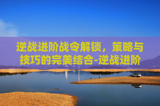 逆战进阶战令解锁,策略与技巧的完美结合-逆战进阶战令解锁条件 逆战进阶战令解锁,策略与技巧的完美结合-逆战进阶战令解锁条件