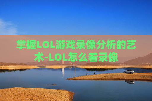 掌握LOL游戏录像分析的艺术-LOL怎么看录像 掌握LOL游戏录像分析的艺术-LOL怎么看录像