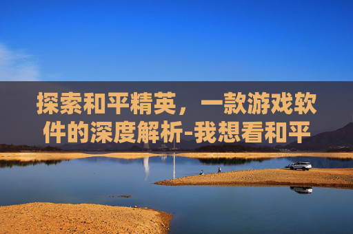 探索和平精英,一款游戏软件的深度解析-我想看和平精英的软件下载 探索和平精英,一款游戏软件的深度解析-我想看和平精英的软件下载