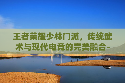 王者荣耀少林门派,传统武术与现代电竞的完美融合-王者荣耀少林门派有哪些 王者荣耀少林门派,传统武术与现代电竞的完美融合-王者荣耀少林门派有哪些