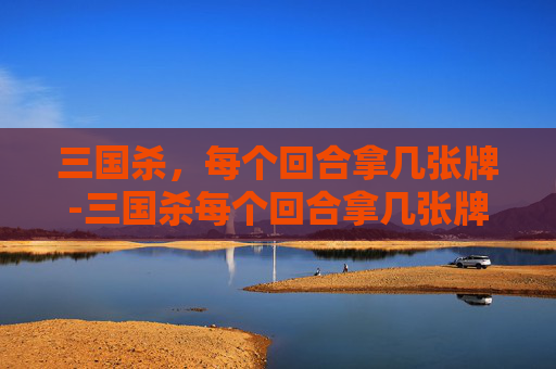 三国杀，每个回合拿几张牌-三国杀每个回合拿几张牌啊