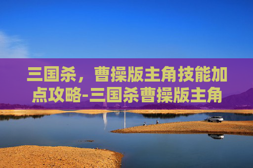 三国杀,曹操版主角技能加点攻略-三国杀曹操版主角技能加点推荐 三国杀,曹操版主角技能加点攻略-三国杀曹操版主角技能加点推荐