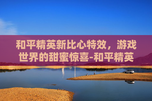 和平精英新比心特效,游戏世界的甜蜜惊喜-和平精英新比心特效怎么设置 和平精英新比心特效,游戏世界的甜蜜惊喜-和平精英新比心特效怎么设置