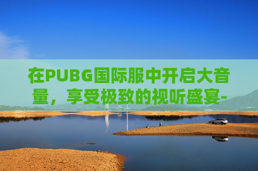 在PUBG国际服中开启大音量，享受极致的视听盛宴-吃鸡国际服怎样进行声音调节敌人脚步最清楚