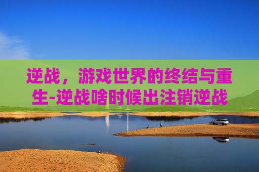 逆战,游戏世界的终结与重生-逆战啥时候出注销逆战账号 逆战,游戏世界的终结与重生-逆战啥时候出注销逆战账号