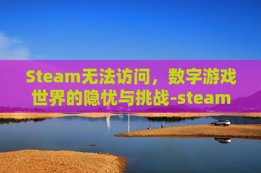 Steam无法访问,数字游戏世界的隐忧与挑战-steam不能上线怎么办 Steam无法访问,数字游戏世界的隐忧与挑战-steam不能上线怎么办