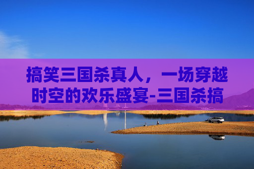 搞笑三国杀真人，一场穿越时空的欢乐盛宴-三国杀搞笑视频