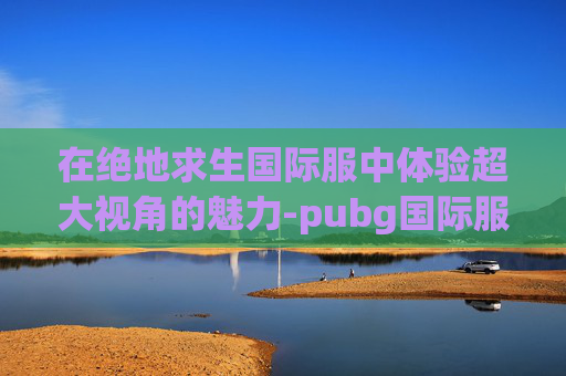 在绝地求生国际服中体验超大视角的魅力-pubg国际服视频 在绝地求生国际服中体验超大视角的魅力-pubg国际服视频