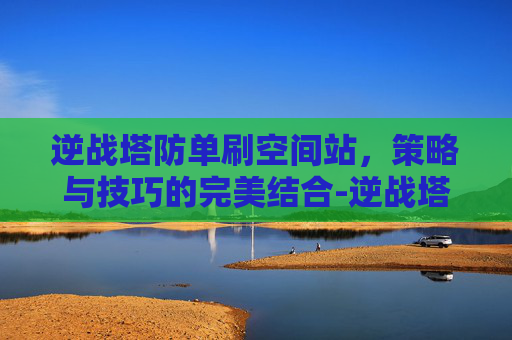 逆战塔防单刷空间站,策略与技巧的完美结合-逆战塔防空间站单人速打法 逆战塔防单刷空间站,策略与技巧的完美结合-逆战塔防空间站单人速打法