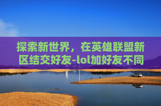 探索新世界，在英雄联盟新区结交好友-lol加好友不同区