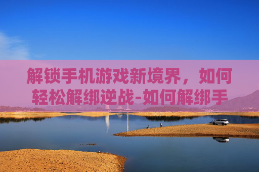 解锁手机游戏新境界，如何轻松解绑逆战-如何解绑手机逆战游戏账号