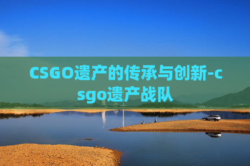 CSGO遗产的传承与创新-csgo遗产战队 CSGO遗产的传承与创新-csgo遗产战队