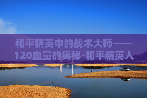 和平精英中的战术大师——120血量的奥秘-和平精英人物血量多少 和平精英中的战术大师——120血量的奥秘-和平精英人物血量多少