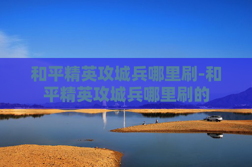 和平精英攻城兵哪里刷-和平精英攻城兵哪里刷的 和平精英攻城兵哪里刷-和平精英攻城兵哪里刷的