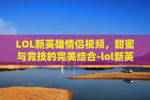 LOL新英雄情侣视频,甜蜜与竞技的完美结合-lol新英雄情侣视频大全 LOL新英雄情侣视频,甜蜜与竞技的完美结合-lol新英雄情侣视频大全