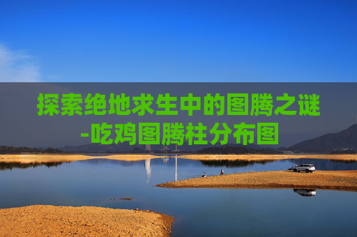 探索绝地求生中的图腾之谜-吃鸡图腾柱分布图 探索绝地求生中的图腾之谜-吃鸡图腾柱分布图