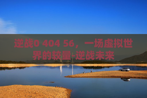 逆战0 404 56,一场虚拟世界的较量-逆战未来 逆战0 404 56,一场虚拟世界的较量-逆战未来