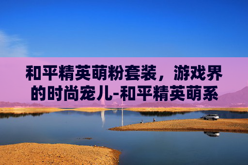 和平精英萌粉套装,游戏界的时尚宠儿-和平精英萌系套装获取方法 和平精英萌粉套装,游戏界的时尚宠儿-和平精英萌系套装获取方法