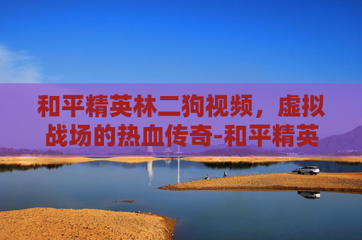 和平精英林二狗视频,虚拟战场的热血传奇-和平精英林二狗视频解说 和平精英林二狗视频,虚拟战场的热血传奇-和平精英林二狗视频解说