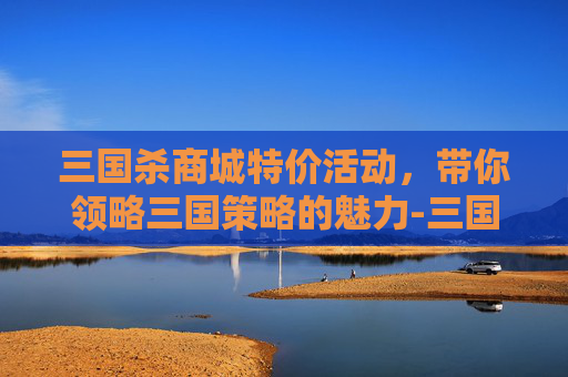 三国杀商城特价活动,带你领略三国策略的魅力-三国杀商城特价多少钱 三国杀商城特价活动,带你领略三国策略的魅力-三国杀商城特价多少钱
