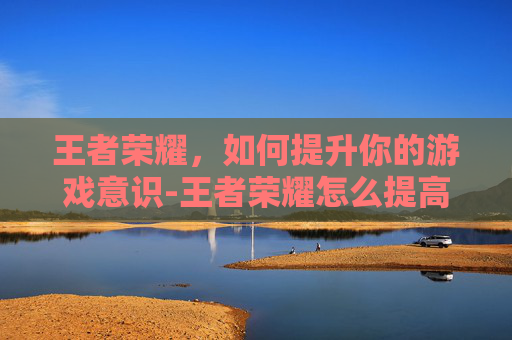 王者荣耀，如何提升你的游戏意识-王者荣耀怎么提高意识和技术