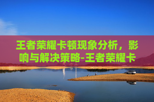 王者荣耀卡顿现象分析,影响与解决策略-王者荣耀卡顿图片怎么弄 王者荣耀卡顿现象分析,影响与解决策略-王者荣耀卡顿图片怎么弄