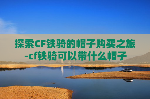 探索CF铁骑的帽子购买之旅-cf铁骑可以带什么帽子 探索CF铁骑的帽子购买之旅-cf铁骑可以带什么帽子