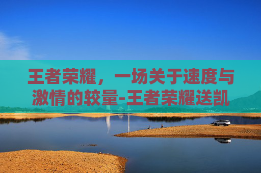 王者荣耀,一场关于速度与激情的较量-王者荣耀送凯的活动 王者荣耀,一场关于速度与激情的较量-王者荣耀送凯的活动
