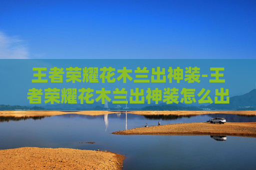 王者荣耀花木兰出神装-王者荣耀花木兰出神装怎么出 王者荣耀花木兰出神装-王者荣耀花木兰出神装怎么出