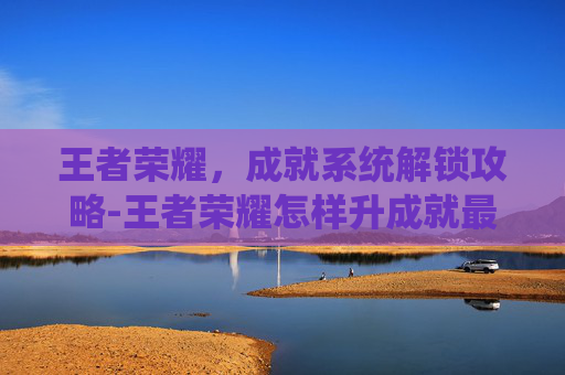 王者荣耀,成就系统解锁攻略-王者荣耀怎样升成就最快 王者荣耀,成就系统解锁攻略-王者荣耀怎样升成就最快