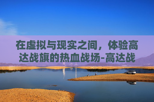 在虚拟与现实之间，体验高达战旗的热血战场-高达战旗新作