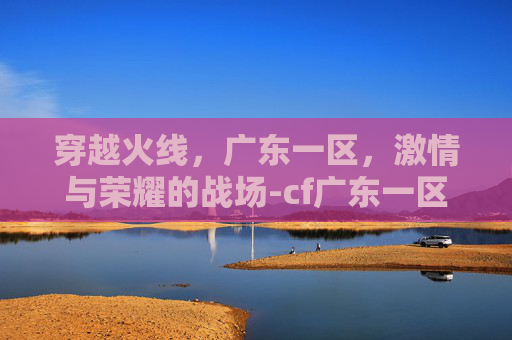 穿越火线,广东一区,激情与荣耀的战场-cf广东一区可以和二区玩吗 穿越火线,广东一区,激情与荣耀的战场-cf广东一区可以和二区玩吗