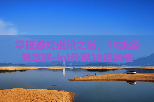 掌握游戏进阶之道,18级经验攻略-lol升到18级经验 掌握游戏进阶之道,18级经验攻略-lol升到18级经验