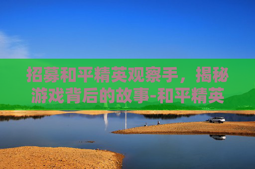 招募和平精英观察手,揭秘游戏背后的故事-和平精英观察技巧 招募和平精英观察手,揭秘游戏背后的故事-和平精英观察技巧