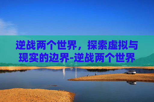 逆战两个世界,探索虚拟与现实的边界-逆战两个世界橙光 逆战两个世界,探索虚拟与现实的边界-逆战两个世界橙光