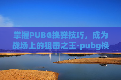 掌握PUBG换弹技巧，成为战场上的狙击之王-pubg换弹是哪个键