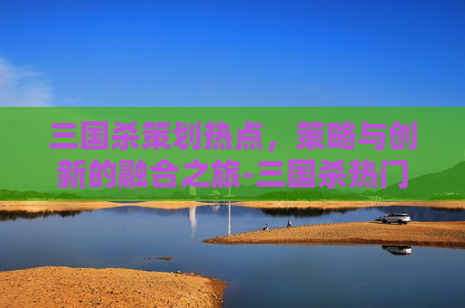 三国杀策划热点,策略与创新的融合之旅-三国杀热门话题 三国杀策划热点,策略与创新的融合之旅-三国杀热门话题