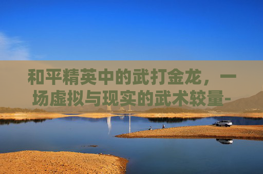 和平精英中的武打金龙，一场虚拟与现实的武术较量-和平精英金龙的爆率是多少
