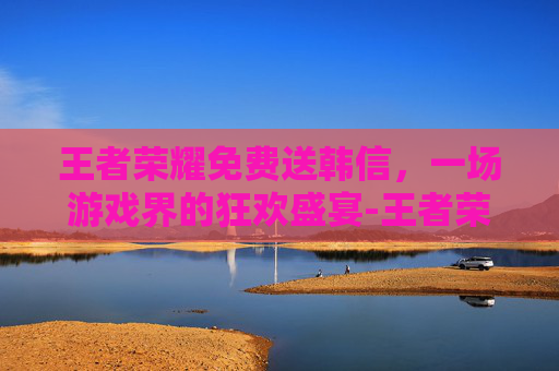王者荣耀免费送韩信，一场游戏界的狂欢盛宴-王者荣耀免费送韩信的皮肤