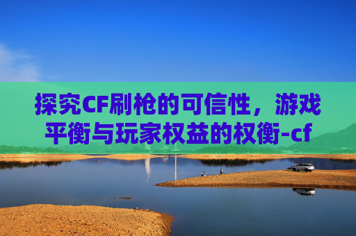 探究CF刷枪的可信性,游戏平衡与玩家权益的权衡-cf刷枪2021 探究CF刷枪的可信性,游戏平衡与玩家权益的权衡-cf刷枪2021