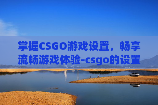 掌握CSGO游戏设置，畅享流畅游戏体验-csgo的设置才能不卡顿吗