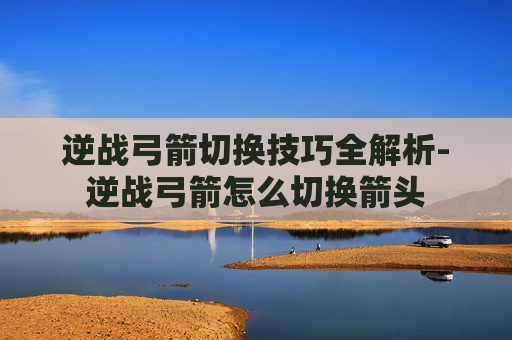 逆战弓箭切换技巧全解析-逆战弓箭怎么切换箭头