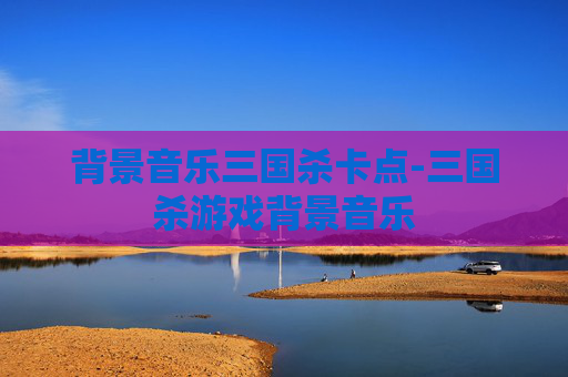 背景音乐三国杀卡点-三国杀游戏背景音乐 背景音乐三国杀卡点-三国杀游戏背景音乐