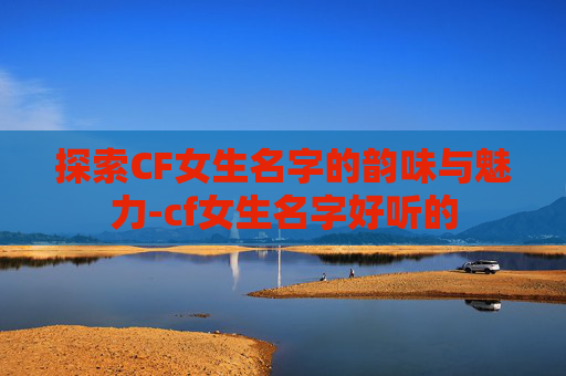 探索CF女生名字的韵味与魅力-cf女生名字好听的 探索CF女生名字的韵味与魅力-cf女生名字好听的