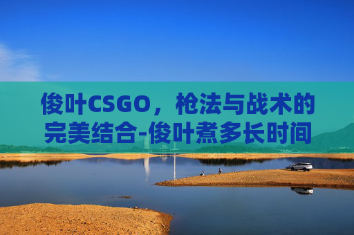 俊叶CSGO,枪法与战术的完美结合-俊叶煮多长时间 俊叶CSGO,枪法与战术的完美结合-俊叶煮多长时间