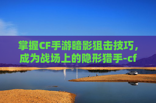 掌握CF手游暗影狙击技巧，成为战场上的隐形猎手-cf手游暗影狙击技巧大全