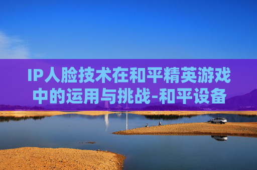 IP人脸技术在和平精英游戏中的运用与挑战-和平设备人脸 IP人脸技术在和平精英游戏中的运用与挑战-和平设备人脸