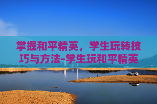 掌握和平精英，学生玩转技巧与方法-学生玩和平精英技巧与方法视频