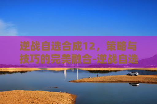 逆战自选合成12，策略与技巧的完美融合-逆战自选合成顺序