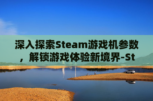 深入探索Steam游戏机参数,解锁游戏体验新境界-Steam游戏机测评 深入探索Steam游戏机参数,解锁游戏体验新境界-Steam游戏机测评